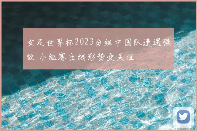 女足世界杯2023分组中国队遭遇强敌 小组赛出线形势受关注