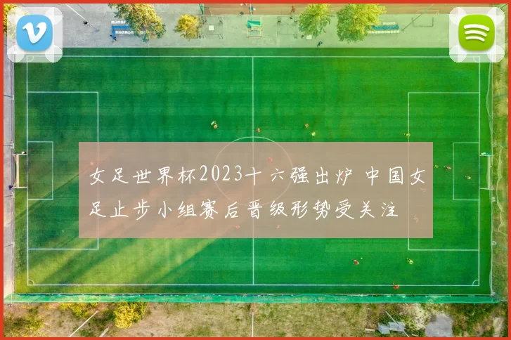 女足世界杯2023十六强出炉 中国女足止步小组赛后晋级形势受关注