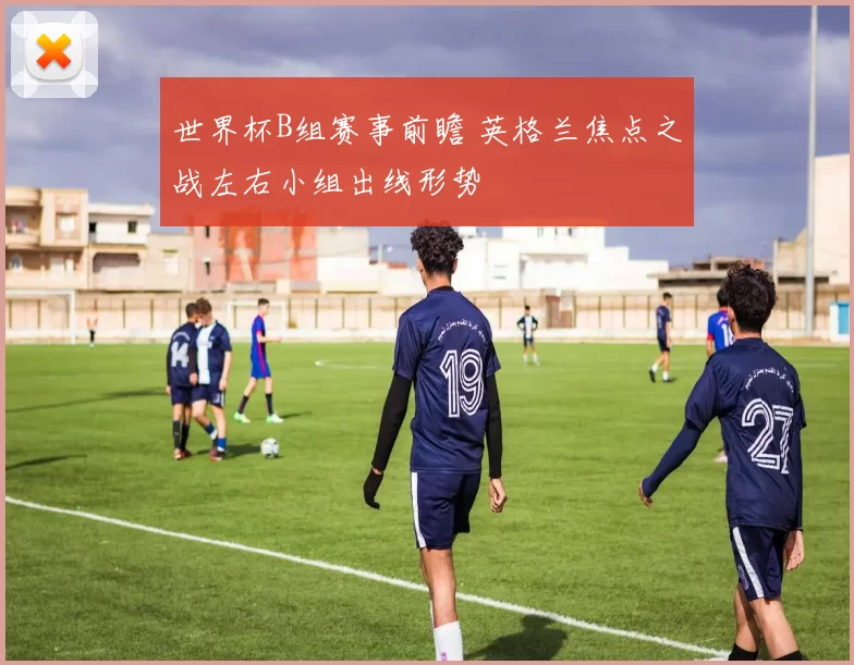 世界杯B组赛事前瞻 英格兰焦点之战左右小组出线形势