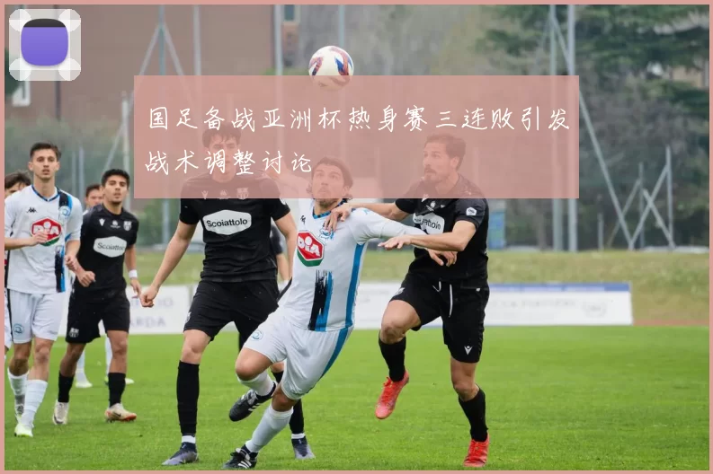 国足备战亚洲杯热身赛三连败引发战术调整讨论