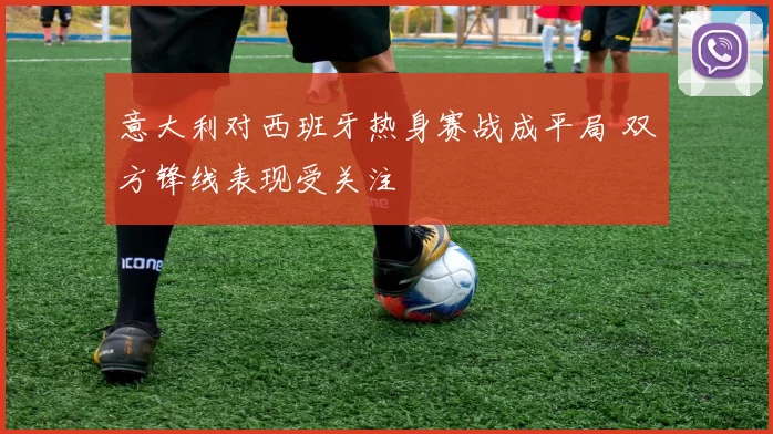 意大利对西班牙热身赛战成平局 双方锋线表现受关注