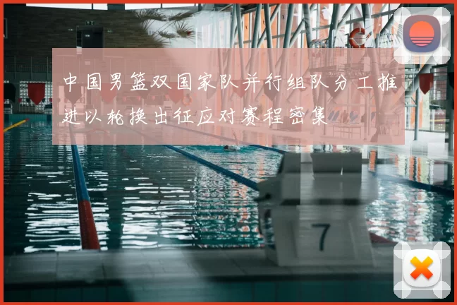 中国男篮双国家队并行组队分工推进以轮换出征应对赛程密集