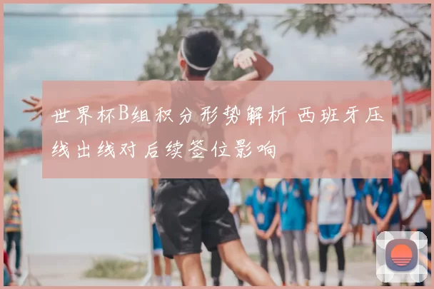 世界杯B组积分形势解析 西班牙压线出线对后续签位影响