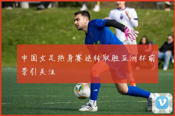 中国女足热身赛逆转取胜亚洲杯前景引关注