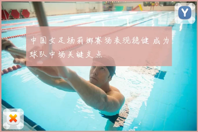 中国女足杨莉娜赛场表现稳健 成为球队中场关键支点