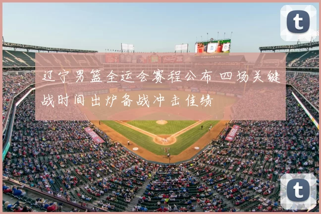 辽宁男篮全运会赛程公布 四场关键战时间出炉备战冲击佳绩
