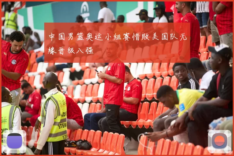 中国男篮奥运小组赛惜败美国队无缘晋级八强