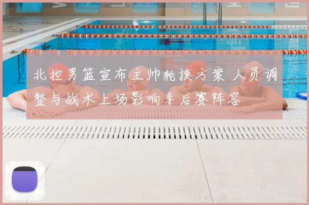 北控男篮宣布主帅轮换方案 人员调整与战术上场影响季后赛阵容