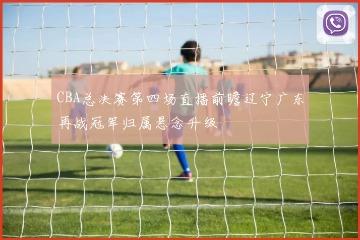 CBA总决赛第四场直播前瞻辽宁广东再战冠军归属悬念升级
