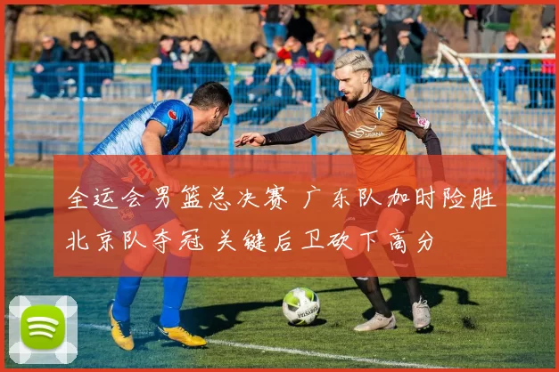 全运会男篮总决赛 广东队加时险胜北京队夺冠 关键后卫砍下高分