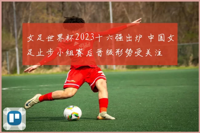女足世界杯2023十六强出炉 中国女足止步小组赛后晋级形势受关注