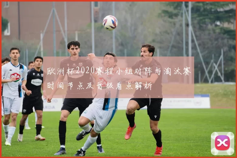 欧洲杯2020赛程小组对阵与淘汰赛时间节点及晋级看点解析