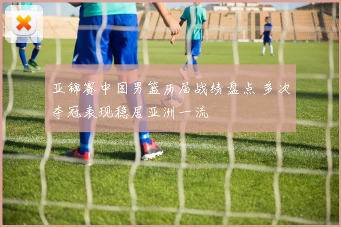 亚锦赛中国男篮历届战绩盘点 多次夺冠表现稳居亚洲一流