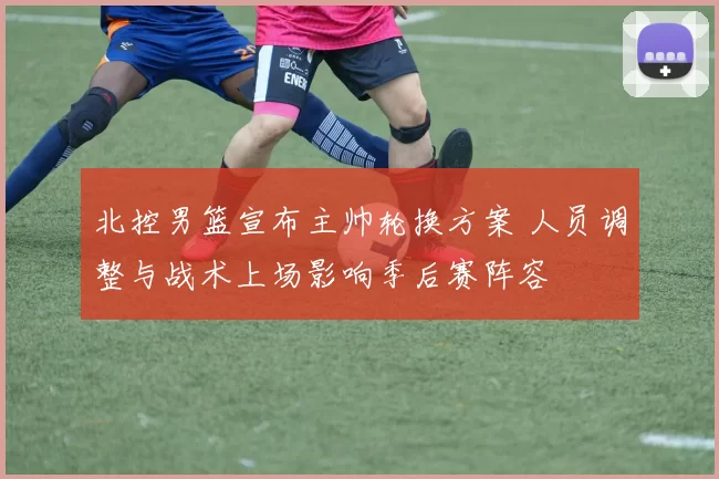 北控男篮宣布主帅轮换方案 人员调整与战术上场影响季后赛阵容