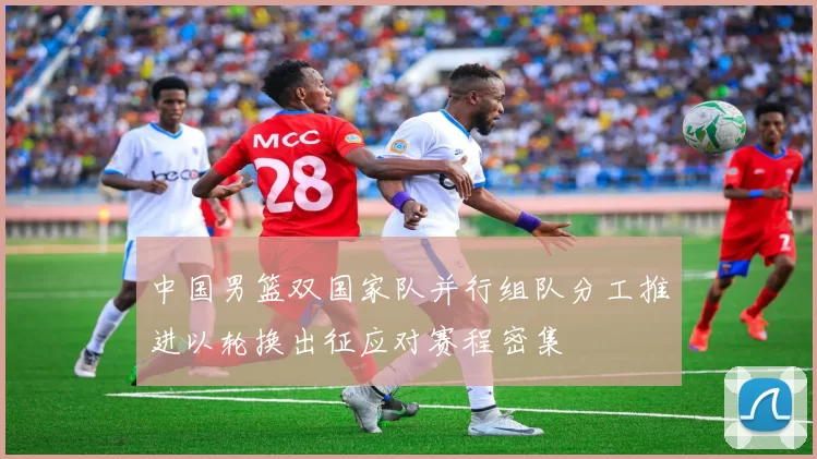 中国男篮双国家队并行组队分工推进以轮换出征应对赛程密集
