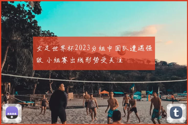 女足世界杯2023分组中国队遭遇强敌 小组赛出线形势受关注