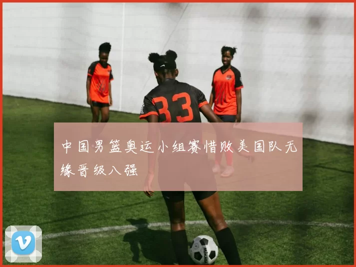 中国男篮奥运小组赛惜败美国队无缘晋级八强