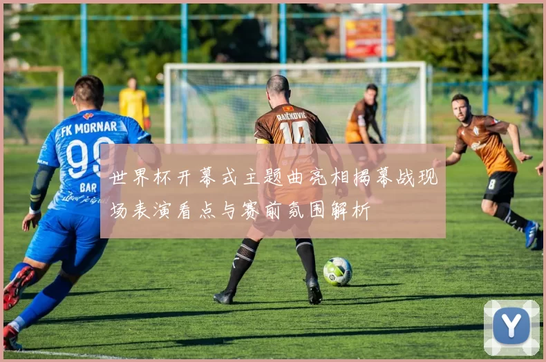 世界杯开幕式主题曲亮相揭幕战现场表演看点与赛前氛围解析