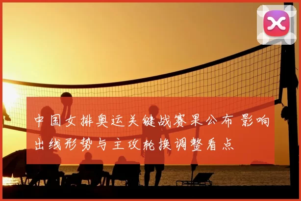中国女排奥运关键战赛果公布 影响出线形势与主攻轮换调整看点