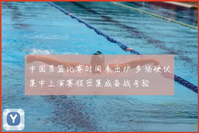 中国男篮比赛时间表出炉 多场硬仗集中上演赛程密集成备战考验