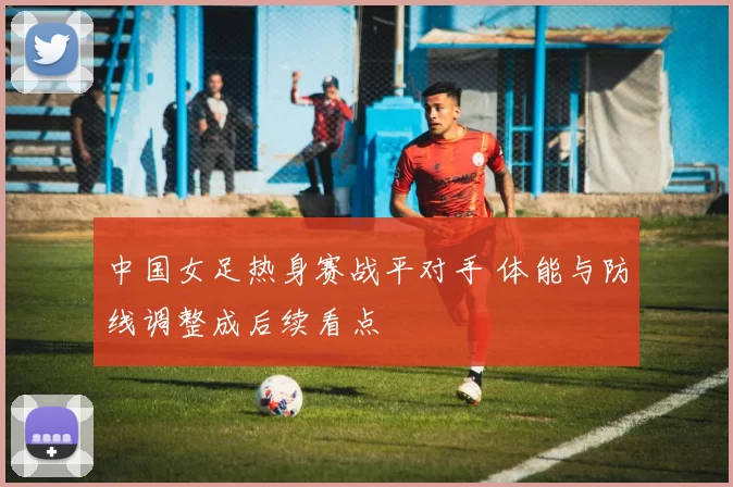 中国女足热身赛战平对手 体能与防线调整成后续看点