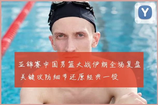 亚锦赛中国男篮大战伊朗全场复盘 关键攻防细节还原经典一役