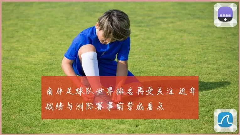 南非足球队世界排名再受关注 近年战绩与洲际赛事前景成看点