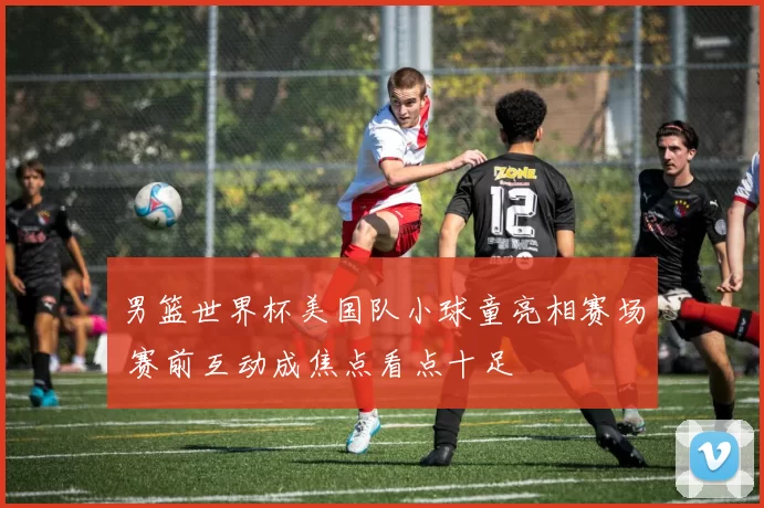 男篮世界杯美国队小球童亮相赛场 赛前互动成焦点看点十足