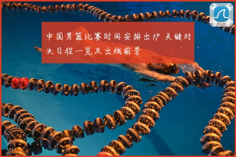 中国男篮比赛时间安排出炉 关键对决日程一览及出线前景