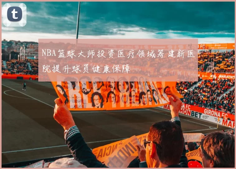 NBA篮球大师投资医疗领域筹建新医院提升球员健康保障