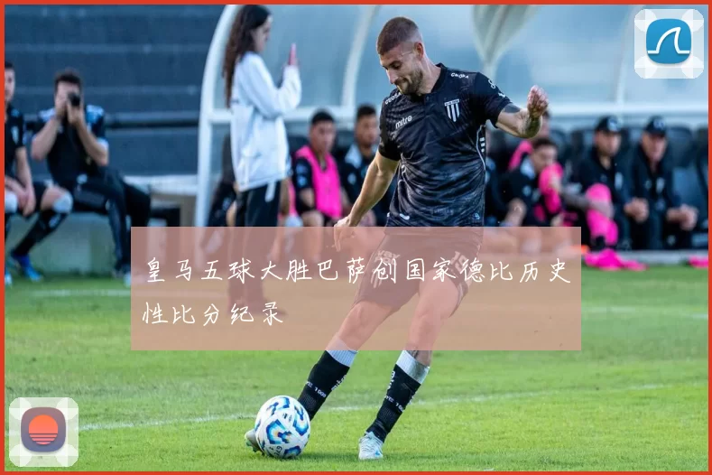皇马五球大胜巴萨创国家德比历史性比分纪录