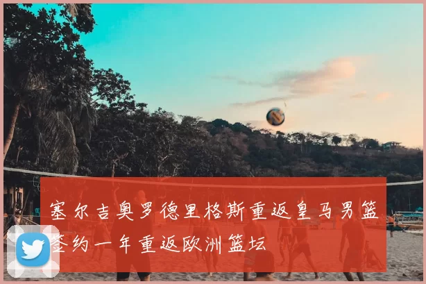 塞尔吉奥罗德里格斯重返皇马男篮签约一年重返欧洲篮坛