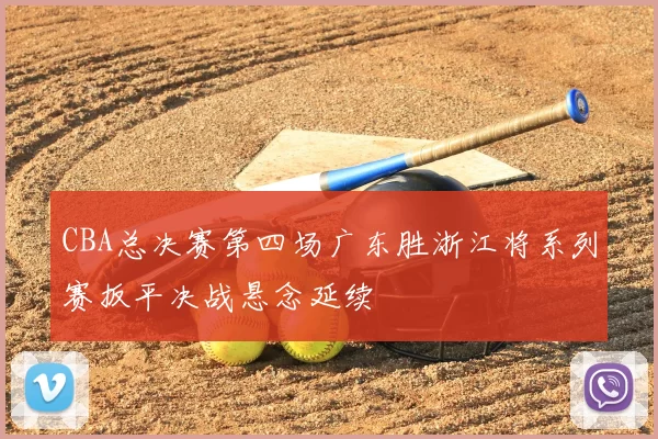 CBA总决赛第四场广东胜浙江将系列赛扳平决战悬念延续