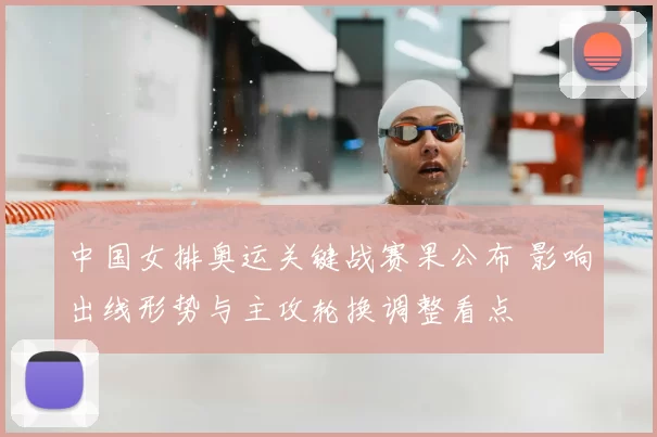 中国女排奥运关键战赛果公布 影响出线形势与主攻轮换调整看点