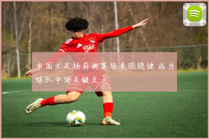 中国女足杨莉娜赛场表现稳健 成为球队中场关键支点