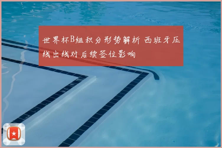 世界杯B组积分形势解析 西班牙压线出线对后续签位影响