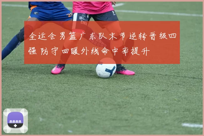 全运会男篮广东队末节逆转晋级四强 防守回暖外线命中率提升