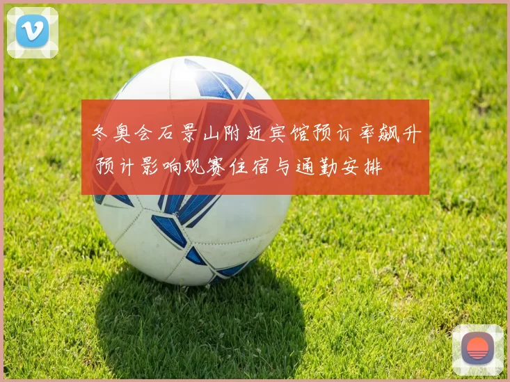 冬奥会石景山附近宾馆预订率飙升 预计影响观赛住宿与通勤安排