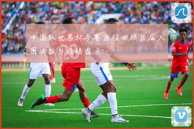 中国队世界杯参赛历程回顾历届入围次数与成绩盘点