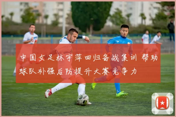 中国女足林宇萍回归备战集训 帮助球队补强后防提升大赛竞争力