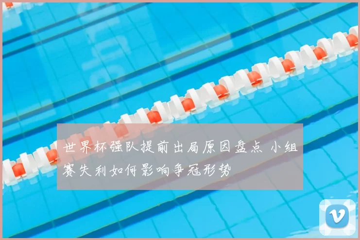 世界杯强队提前出局原因盘点 小组赛失利如何影响争冠形势