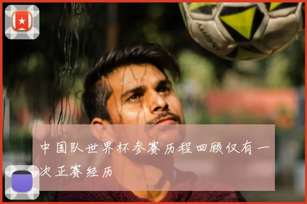 中国队世界杯参赛历程回顾仅有一次正赛经历