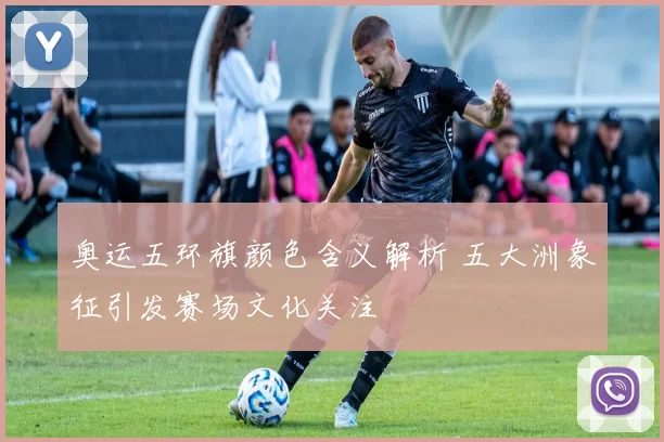 奥运五环旗颜色含义解析 五大洲象征引发赛场文化关注