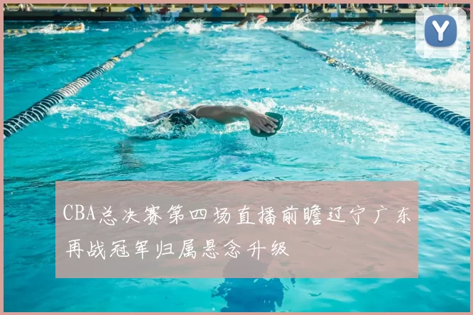 CBA总决赛第四场直播前瞻辽宁广东再战冠军归属悬念升级