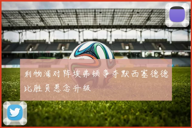 利物浦对阵埃弗顿争夺默西塞德德比胜负悬念升级