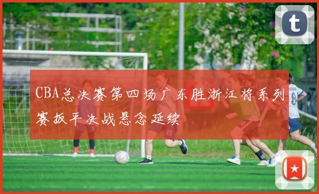 CBA总决赛第四场广东胜浙江将系列赛扳平决战悬念延续