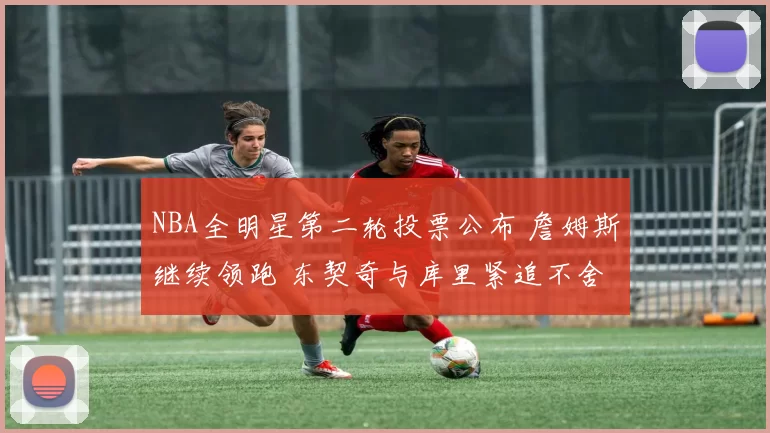 NBA全明星第二轮投票公布 詹姆斯继续领跑 东契奇与库里紧追不舍