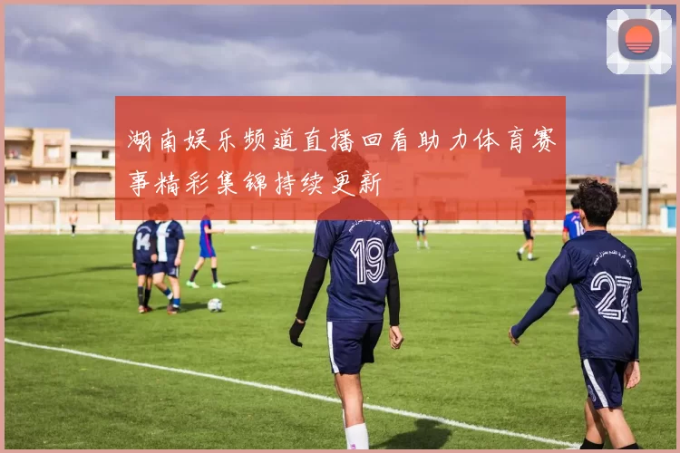 湖南娱乐频道直播回看助力体育赛事精彩集锦持续更新