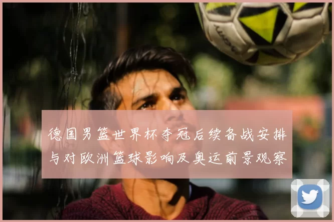 德国男篮世界杯夺冠后续备战安排与对欧洲篮球影响及奥运前景观察