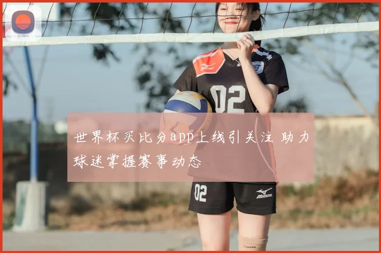 世界杯买比分app上线引关注 助力球迷掌握赛事动态